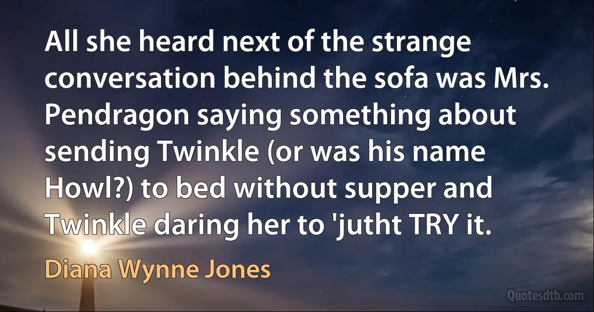 All she heard next of the strange conversation behind the sofa was Mrs. Pendragon saying something about sending Twinkle (or was his name Howl?) to bed without supper and Twinkle daring her to 'jutht TRY it. (Diana Wynne Jones)