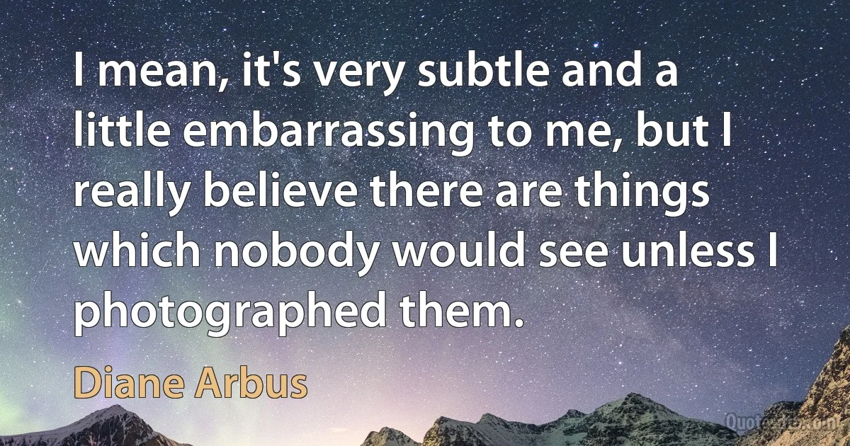 I mean, it's very subtle and a little embarrassing to me, but I really believe there are things which nobody would see unless I photographed them. (Diane Arbus)