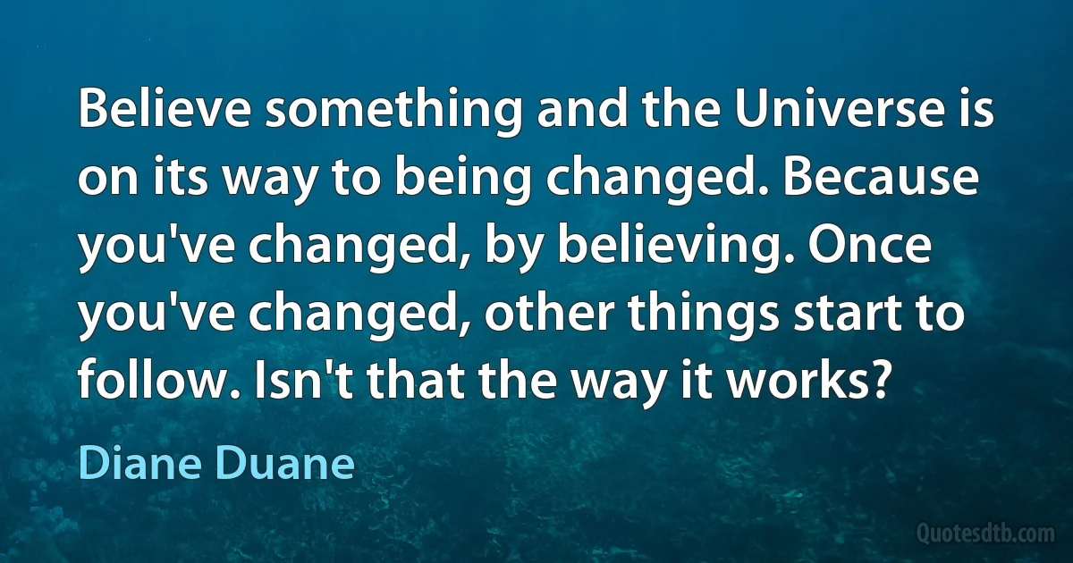 Believe something and the Universe is on its way to being changed. Because you've changed, by believing. Once you've changed, other things start to follow. Isn't that the way it works? (Diane Duane)