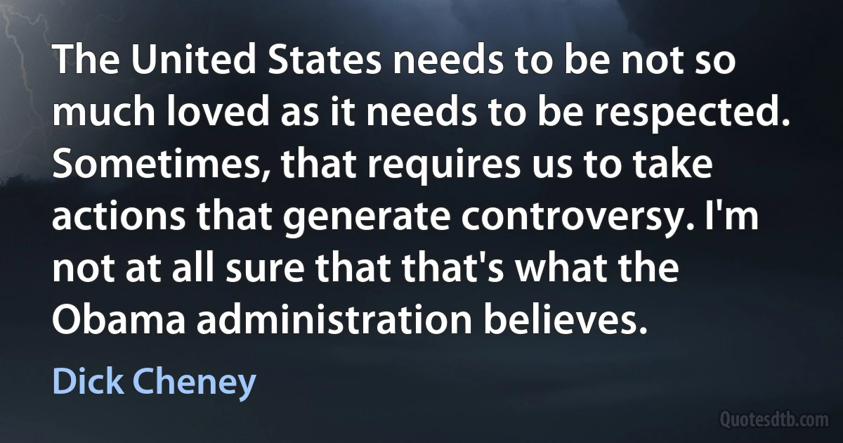 The United States needs to be not so much loved as it needs to be respected. Sometimes, that requires us to take actions that generate controversy. I'm not at all sure that that's what the Obama administration believes. (Dick Cheney)