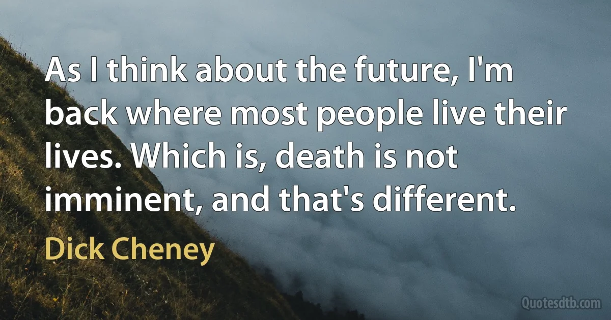 As I think about the future, I'm back where most people live their lives. Which is, death is not imminent, and that's different. (Dick Cheney)