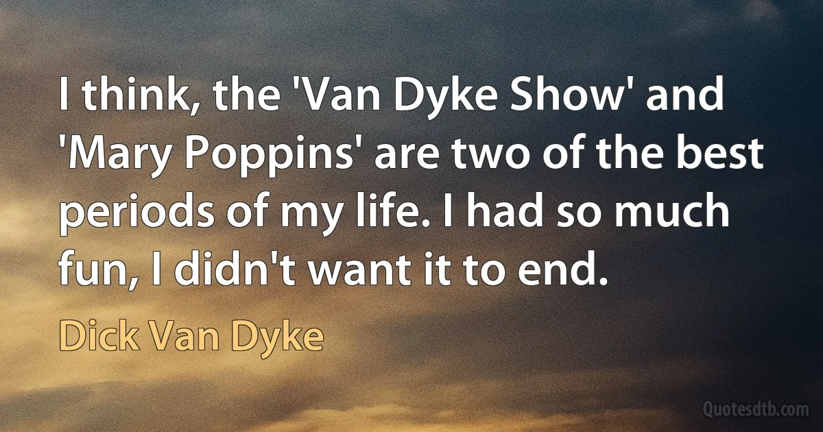 I think, the 'Van Dyke Show' and 'Mary Poppins' are two of the best periods of my life. I had so much fun, I didn't want it to end. (Dick Van Dyke)