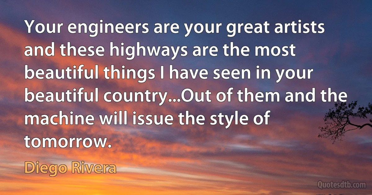 Your engineers are your great artists and these highways are the most beautiful things I have seen in your beautiful country...Out of them and the machine will issue the style of tomorrow. (Diego Rivera)