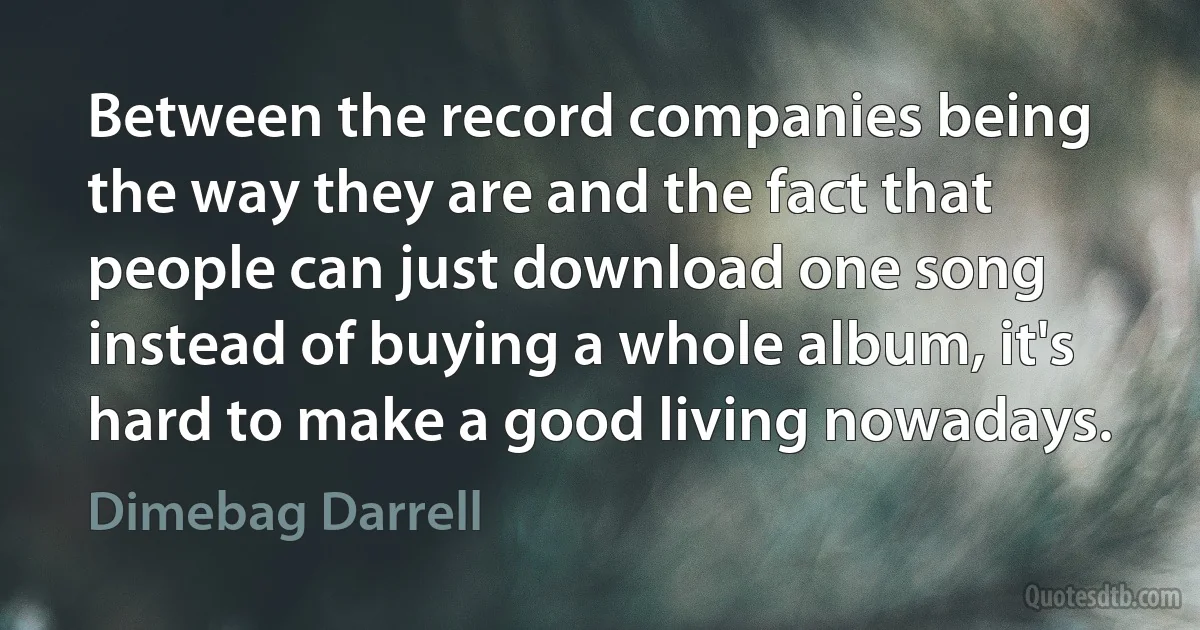 Between the record companies being the way they are and the fact that people can just download one song instead of buying a whole album, it's hard to make a good living nowadays. (Dimebag Darrell)