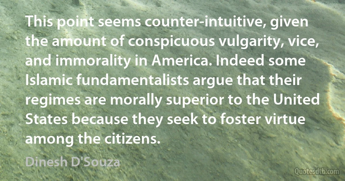 This point seems counter-intuitive, given the amount of conspicuous vulgarity, vice, and immorality in America. Indeed some Islamic fundamentalists argue that their regimes are morally superior to the United States because they seek to foster virtue among the citizens. (Dinesh D'Souza)