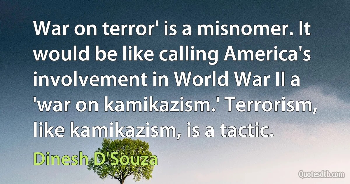 War on terror' is a misnomer. It would be like calling America's involvement in World War II a 'war on kamikazism.' Terrorism, like kamikazism, is a tactic. (Dinesh D'Souza)