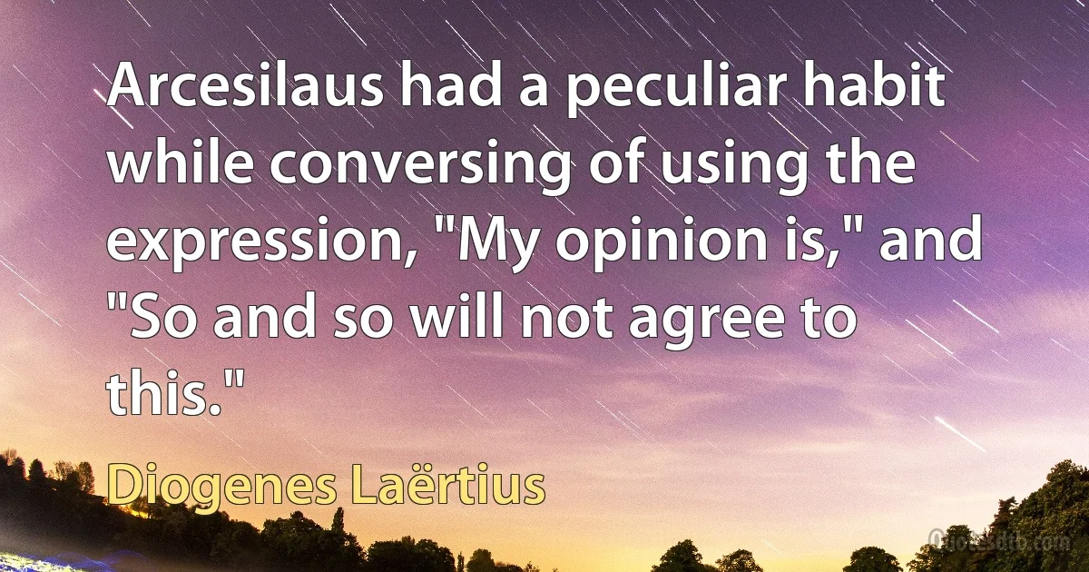 Arcesilaus had a peculiar habit while conversing of using the expression, "My opinion is," and "So and so will not agree to this." (Diogenes Laërtius)