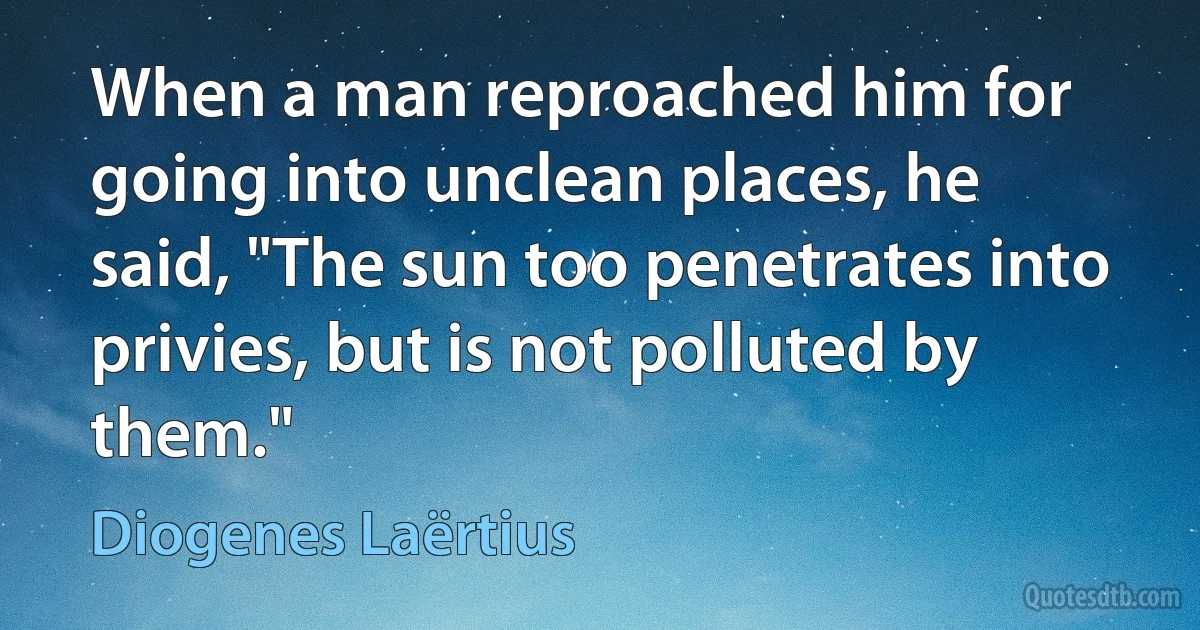 When a man reproached him for going into unclean places, he said, "The sun too penetrates into privies, but is not polluted by them." (Diogenes Laërtius)