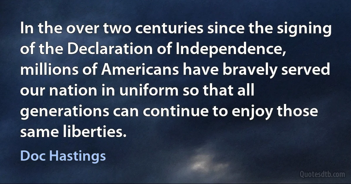 In the over two centuries since the signing of the Declaration of Independence, millions of Americans have bravely served our nation in uniform so that all generations can continue to enjoy those same liberties. (Doc Hastings)