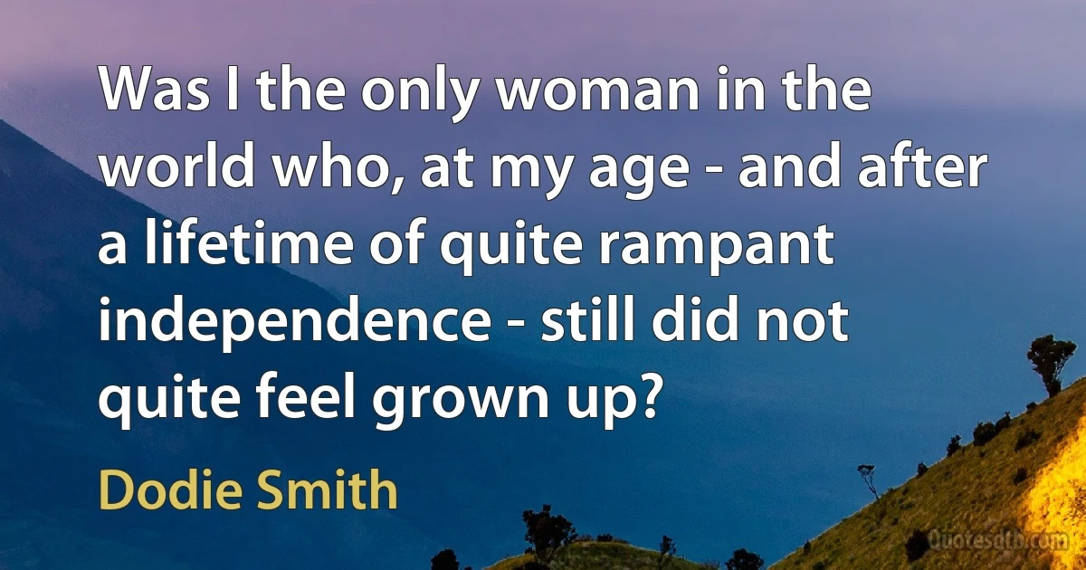 Was I the only woman in the world who, at my age - and after a lifetime of quite rampant independence - still did not quite feel grown up? (Dodie Smith)