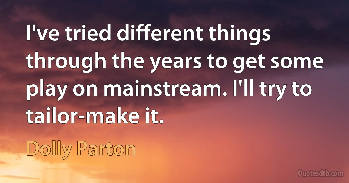 I've tried different things through the years to get some play on mainstream. I'll try to tailor-make it. (Dolly Parton)