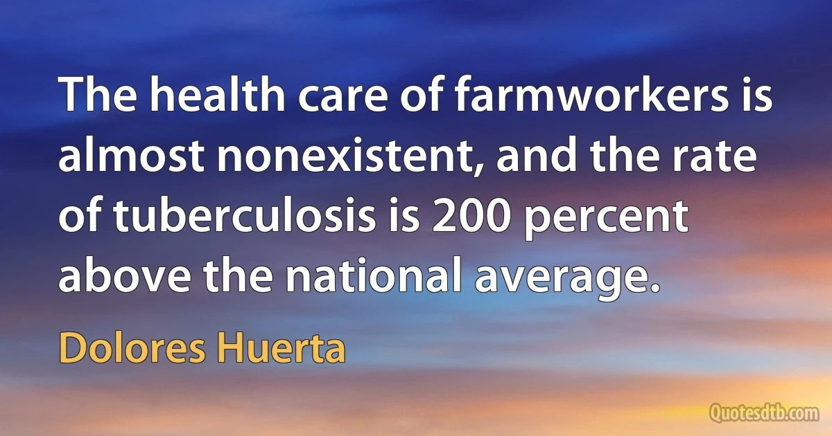 The health care of farmworkers is almost nonexistent, and the rate of tuberculosis is 200 percent above the national average. (Dolores Huerta)