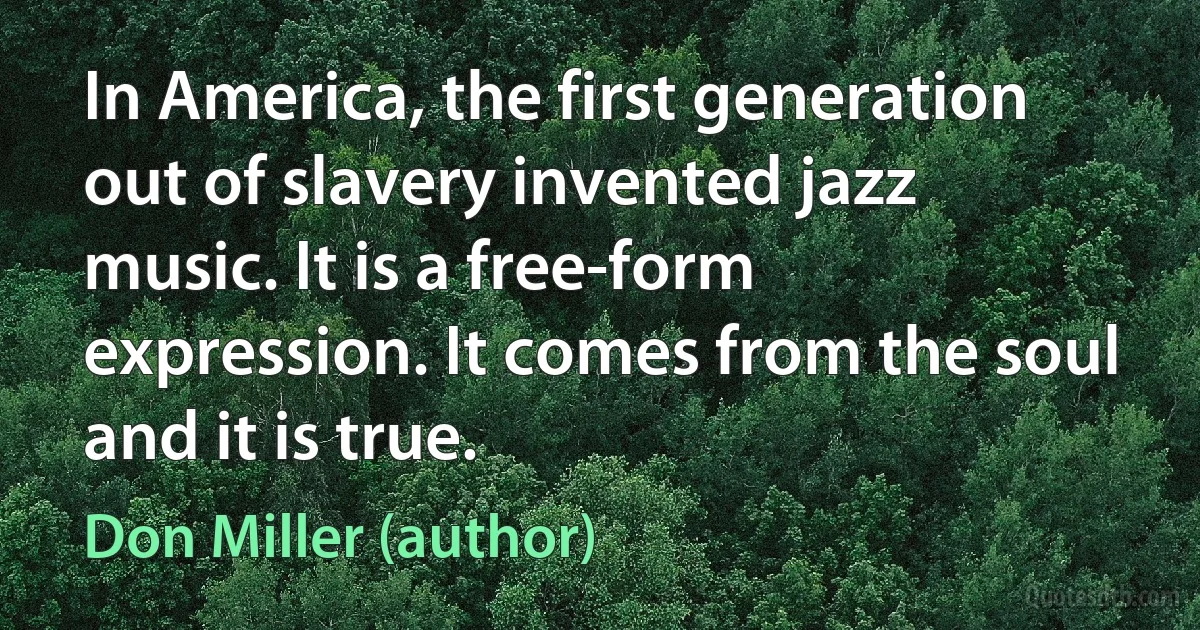 In America, the first generation out of slavery invented jazz music. It is a free-form expression. It comes from the soul and it is true. (Don Miller (author))