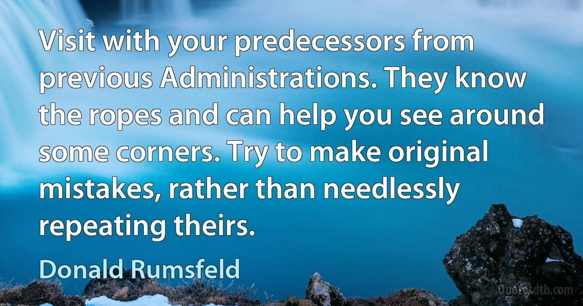 Visit with your predecessors from previous Administrations. They know the ropes and can help you see around some corners. Try to make original mistakes, rather than needlessly repeating theirs. (Donald Rumsfeld)