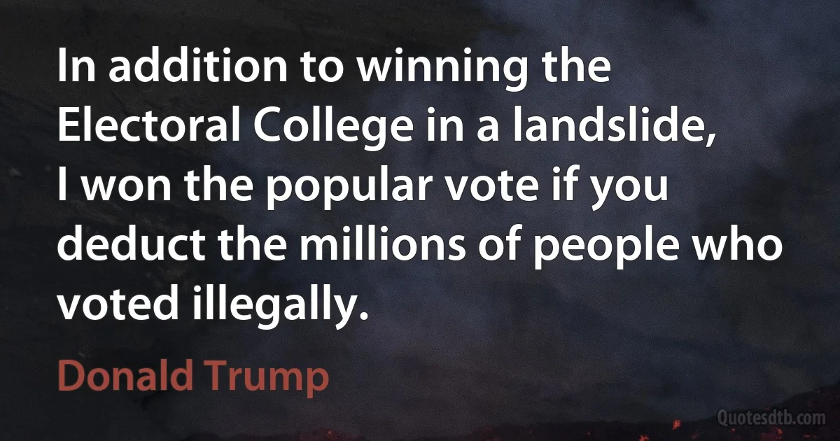 In addition to winning the Electoral College in a landslide, I won the popular vote if you deduct the millions of people who voted illegally. (Donald Trump)