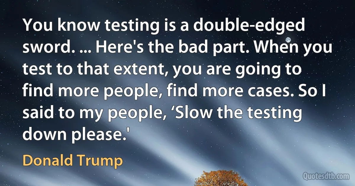 You know testing is a double-edged sword. ... Here's the bad part. When you test to that extent, you are going to find more people, find more cases. So I said to my people, ‘Slow the testing down please.' (Donald Trump)