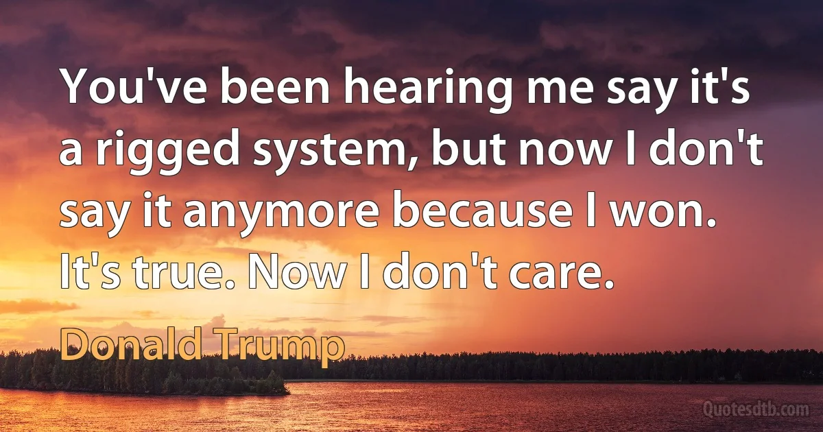 You've been hearing me say it's a rigged system, but now I don't say it anymore because I won. It's true. Now I don't care. (Donald Trump)