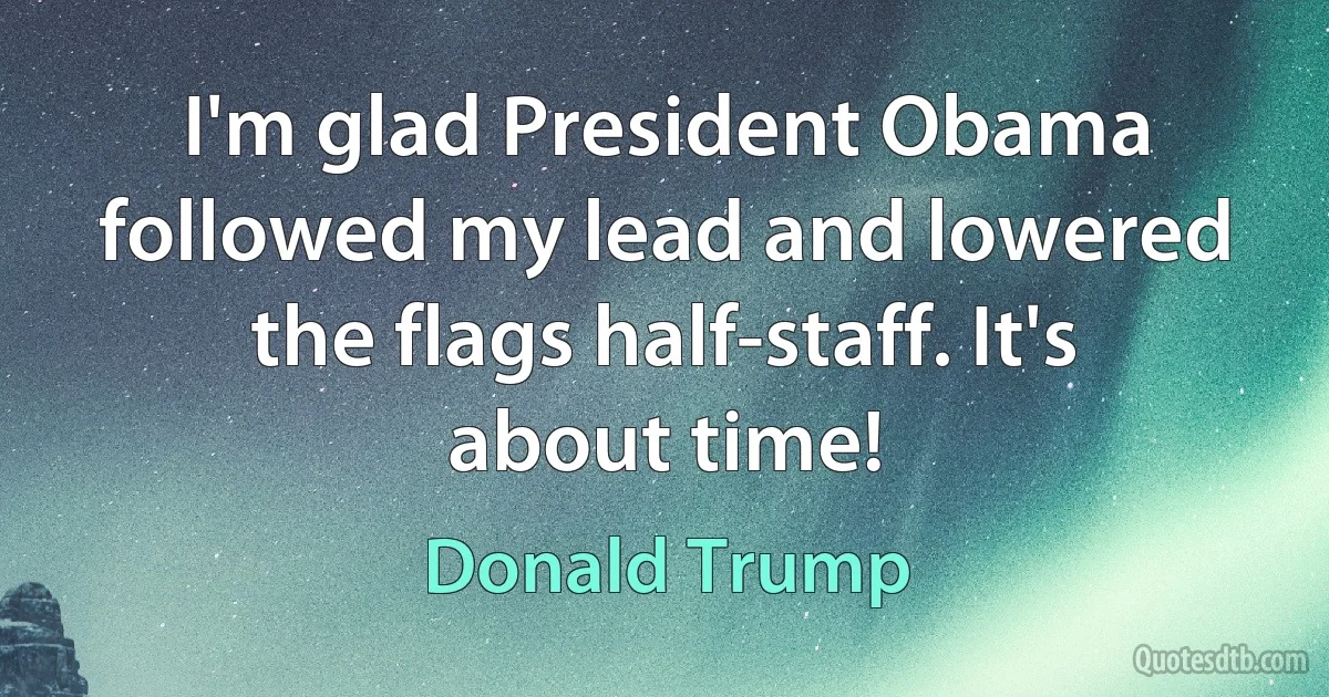 I'm glad President Obama followed my lead and lowered the flags half-staff. It's about time! (Donald Trump)