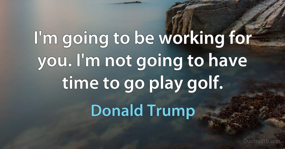 I'm going to be working for you. I'm not going to have time to go play golf. (Donald Trump)