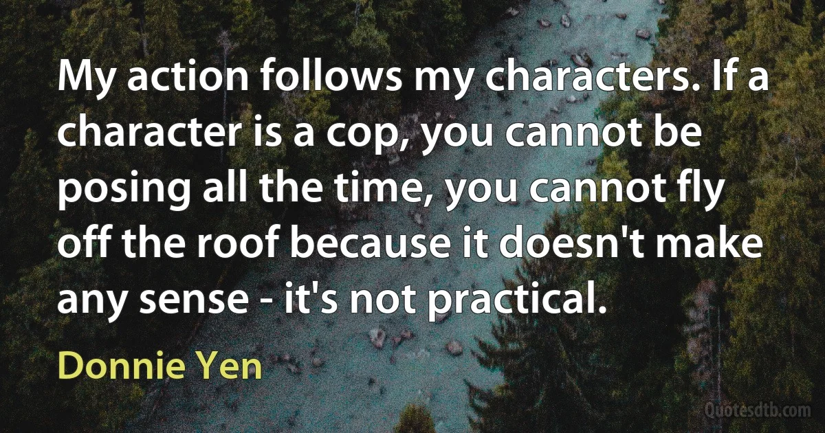 My action follows my characters. If a character is a cop, you cannot be posing all the time, you cannot fly off the roof because it doesn't make any sense - it's not practical. (Donnie Yen)