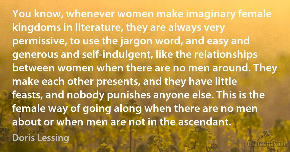 You know, whenever women make imaginary female kingdoms in literature, they are always very permissive, to use the jargon word, and easy and generous and self-indulgent, like the relationships between women when there are no men around. They make each other presents, and they have little feasts, and nobody punishes anyone else. This is the female way of going along when there are no men about or when men are not in the ascendant. (Doris Lessing)