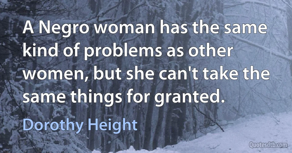 A Negro woman has the same kind of problems as other women, but she can't take the same things for granted. (Dorothy Height)