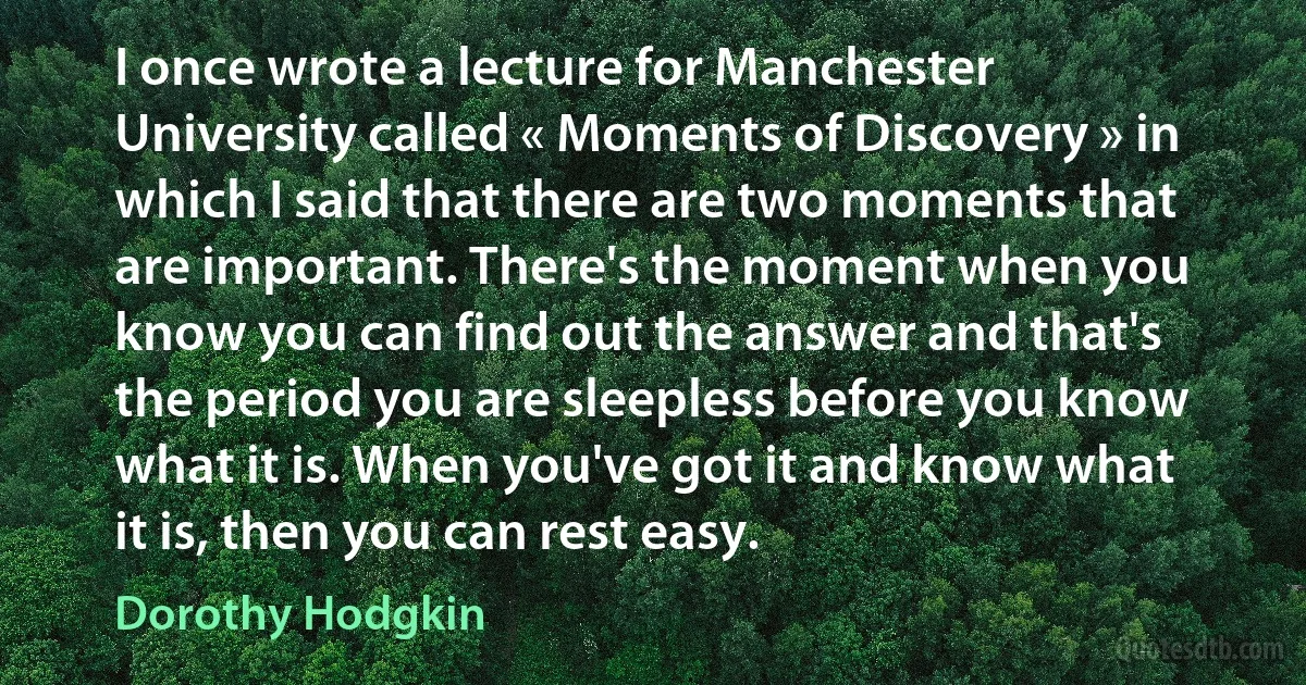 I once wrote a lecture for Manchester University called « Moments of Discovery » in which I said that there are two moments that are important. There's the moment when you know you can find out the answer and that's the period you are sleepless before you know what it is. When you've got it and know what it is, then you can rest easy. (Dorothy Hodgkin)