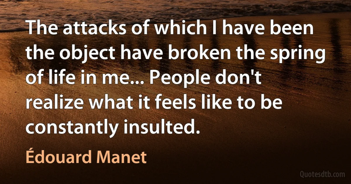 The attacks of which I have been the object have broken the spring of life in me... People don't realize what it feels like to be constantly insulted. (Édouard Manet)