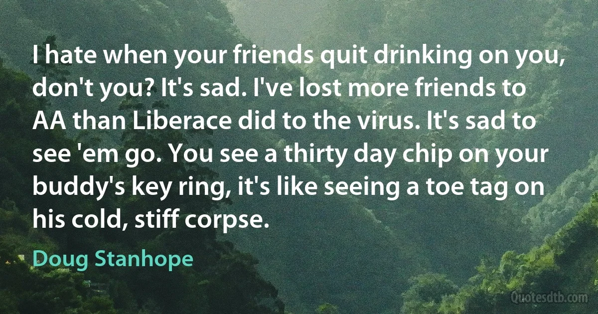 I hate when your friends quit drinking on you, don't you? It's sad. I've lost more friends to AA than Liberace did to the virus. It's sad to see 'em go. You see a thirty day chip on your buddy's key ring, it's like seeing a toe tag on his cold, stiff corpse. (Doug Stanhope)