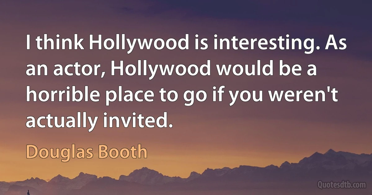 I think Hollywood is interesting. As an actor, Hollywood would be a horrible place to go if you weren't actually invited. (Douglas Booth)