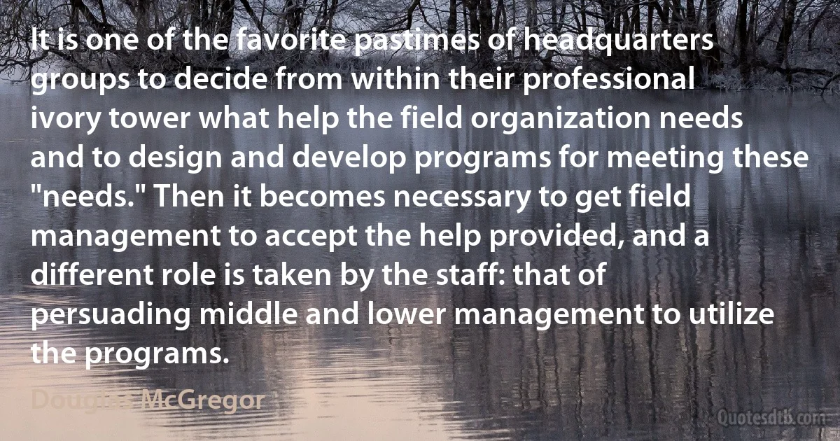 It is one of the favorite pastimes of headquarters groups to decide from within their professional ivory tower what help the field organization needs and to design and develop programs for meeting these "needs." Then it becomes necessary to get field management to accept the help provided, and a different role is taken by the staff: that of persuading middle and lower management to utilize the programs. (Douglas McGregor)