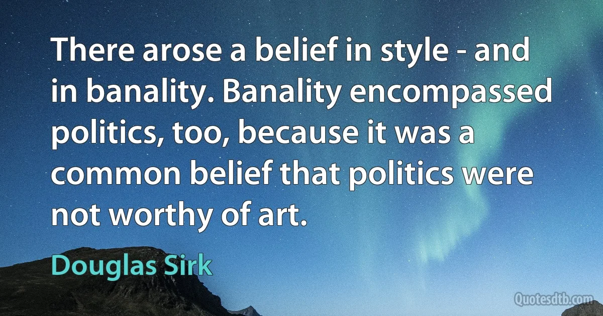 There arose a belief in style - and in banality. Banality encompassed politics, too, because it was a common belief that politics were not worthy of art. (Douglas Sirk)