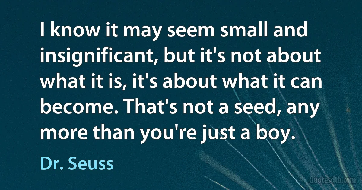 I know it may seem small and insignificant, but it's not about what it is, it's about what it can become. That's not a seed, any more than you're just a boy. (Dr. Seuss)