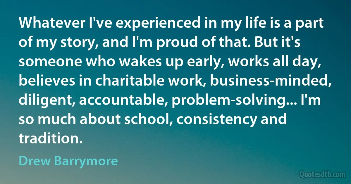 Whatever I've experienced in my life is a part of my story, and I'm proud of that. But it's someone who wakes up early, works all day, believes in charitable work, business-minded, diligent, accountable, problem-solving... I'm so much about school, consistency and tradition. (Drew Barrymore)