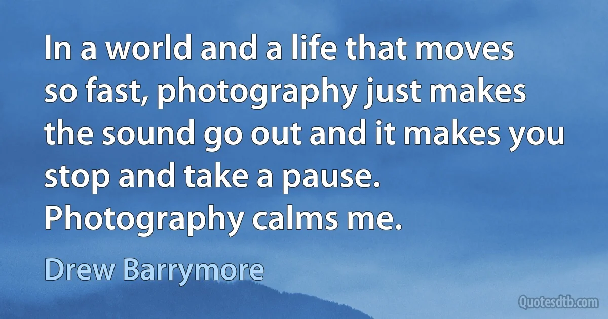 In a world and a life that moves so fast, photography just makes the sound go out and it makes you stop and take a pause. Photography calms me. (Drew Barrymore)