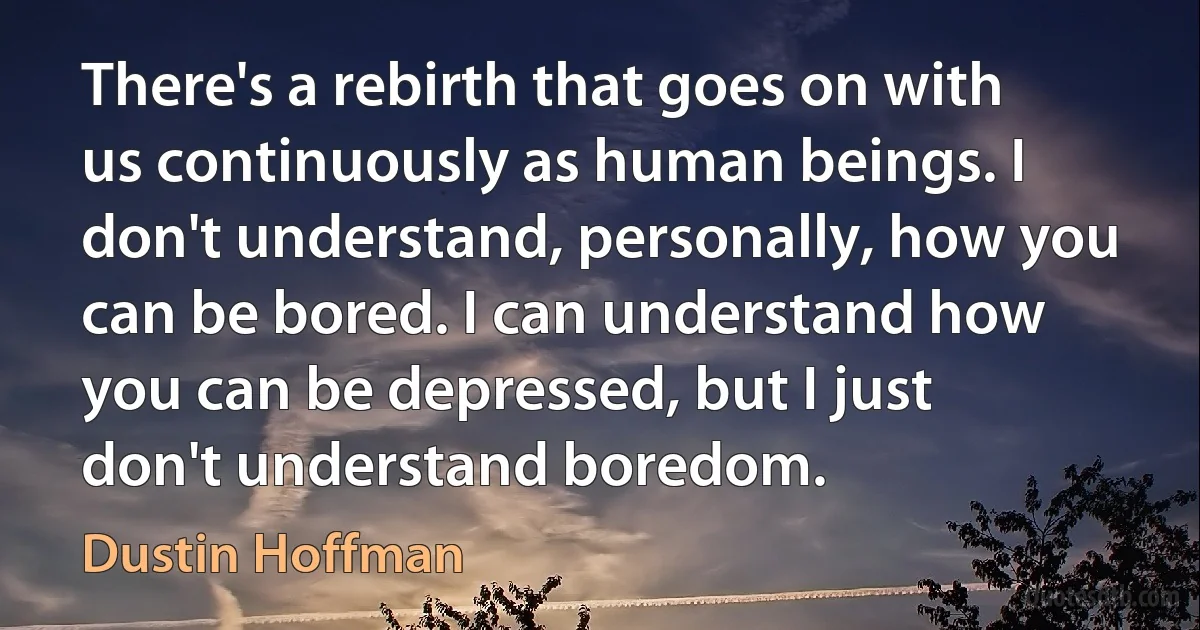 There's a rebirth that goes on with us continuously as human beings. I don't understand, personally, how you can be bored. I can understand how you can be depressed, but I just don't understand boredom. (Dustin Hoffman)