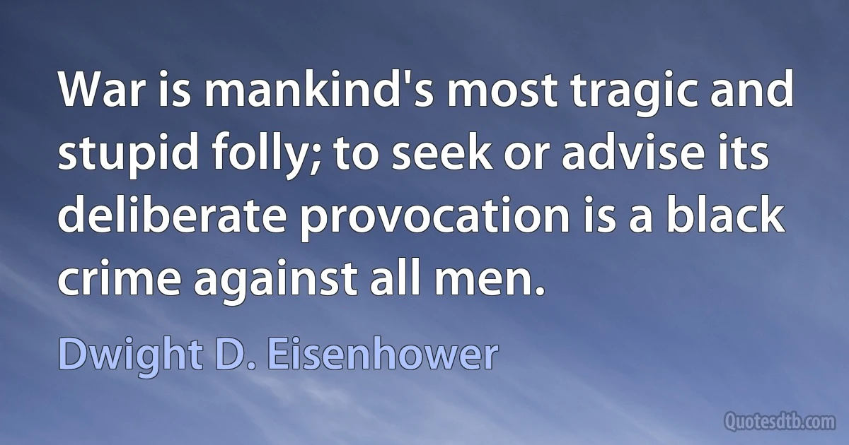 War is mankind's most tragic and stupid folly; to seek or advise its deliberate provocation is a black crime against all men. (Dwight D. Eisenhower)