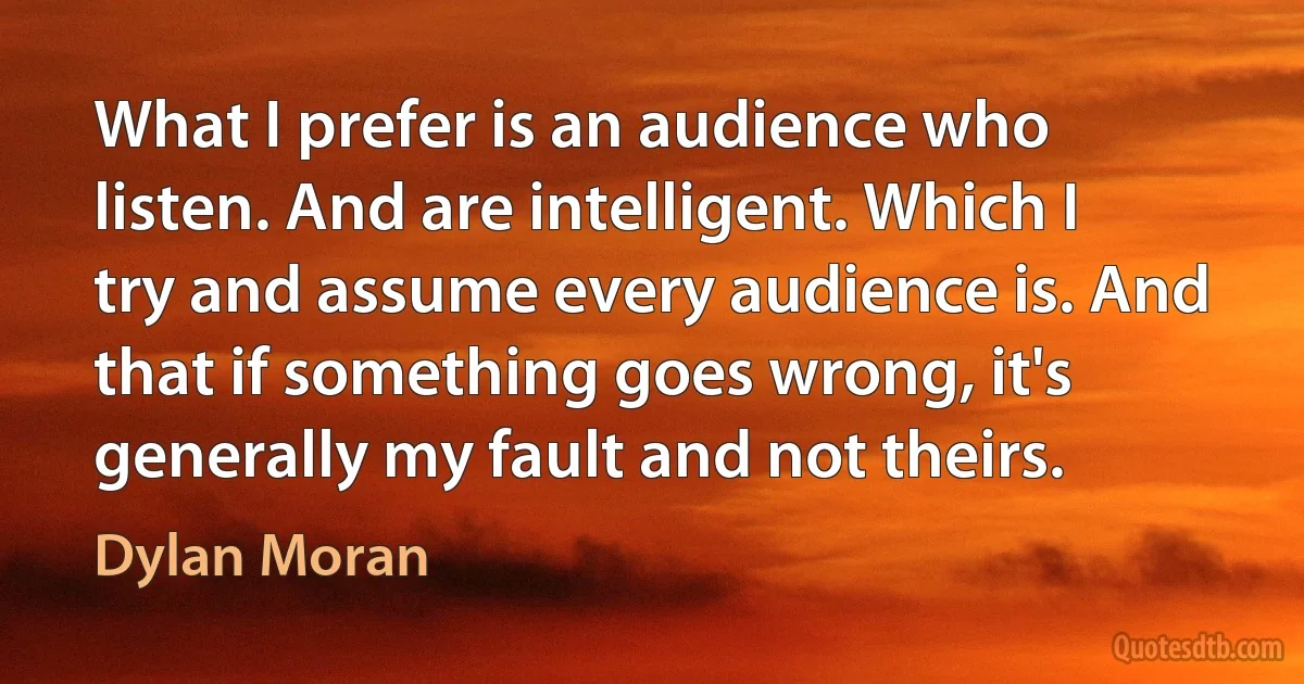 What I prefer is an audience who listen. And are intelligent. Which I try and assume every audience is. And that if something goes wrong, it's generally my fault and not theirs. (Dylan Moran)