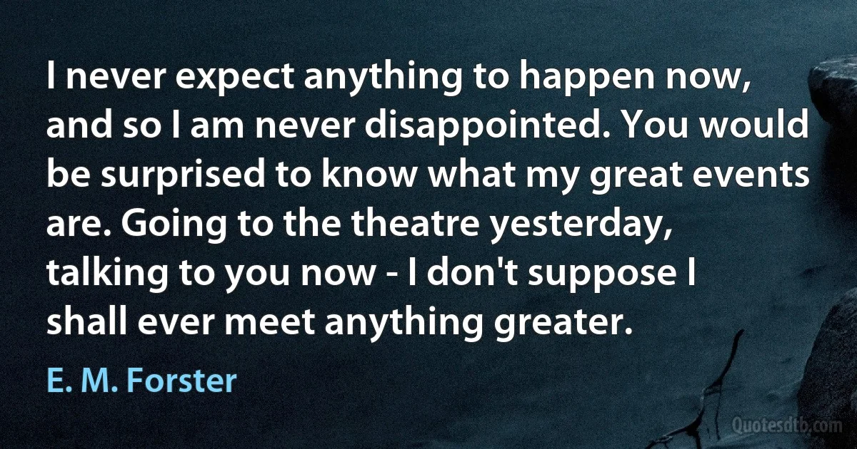 I never expect anything to happen now, and so I am never disappointed. You would be surprised to know what my great events are. Going to the theatre yesterday, talking to you now - I don't suppose I shall ever meet anything greater. (E. M. Forster)