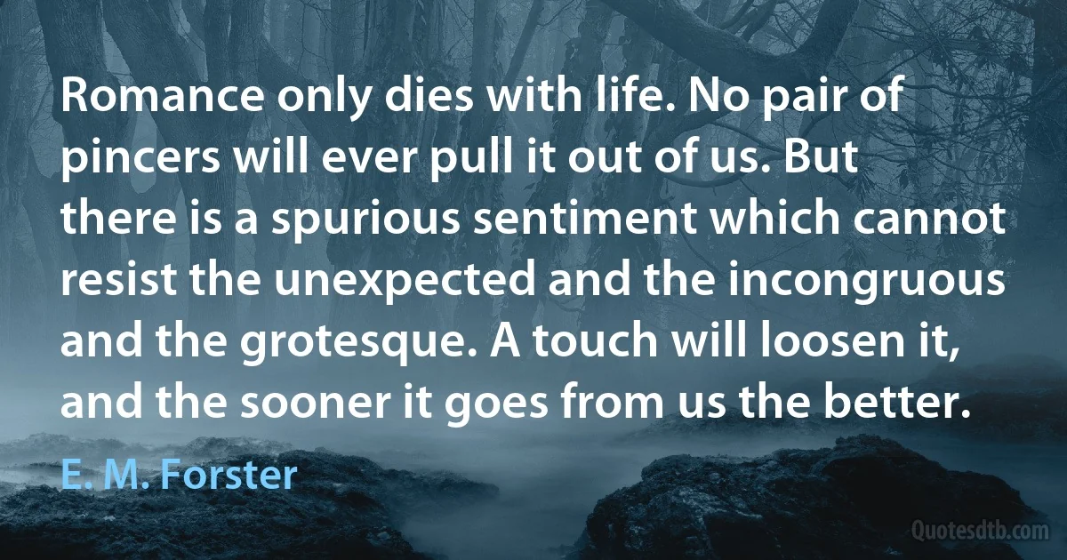 Romance only dies with life. No pair of pincers will ever pull it out of us. But there is a spurious sentiment which cannot resist the unexpected and the incongruous and the grotesque. A touch will loosen it, and the sooner it goes from us the better. (E. M. Forster)