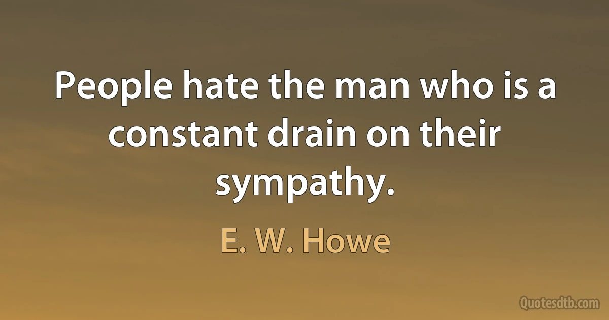 People hate the man who is a constant drain on their sympathy. (E. W. Howe)