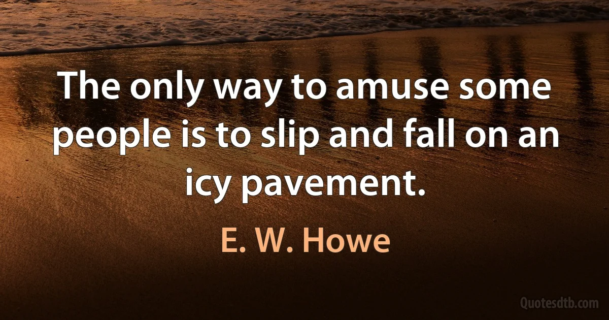 The only way to amuse some people is to slip and fall on an icy pavement. (E. W. Howe)