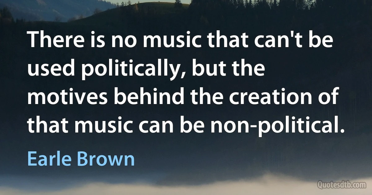 There is no music that can't be used politically, but the motives behind the creation of that music can be non-political. (Earle Brown)