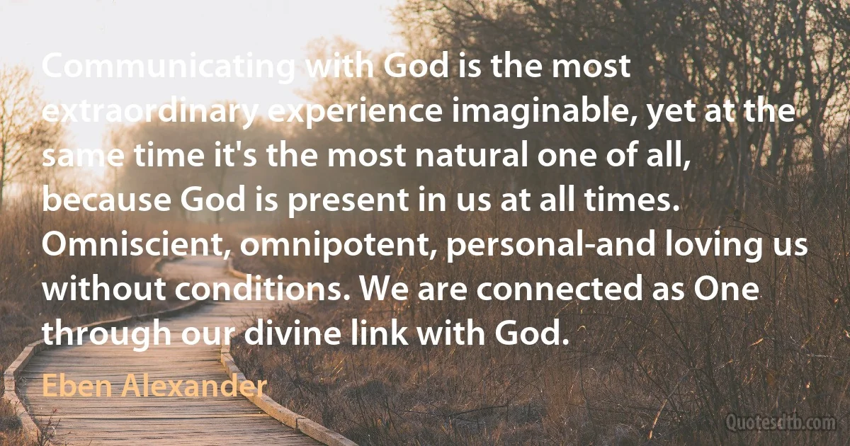 Communicating with God is the most extraordinary experience imaginable, yet at the same time it's the most natural one of all, because God is present in us at all times. Omniscient, omnipotent, personal-and loving us without conditions. We are connected as One through our divine link with God. (Eben Alexander)