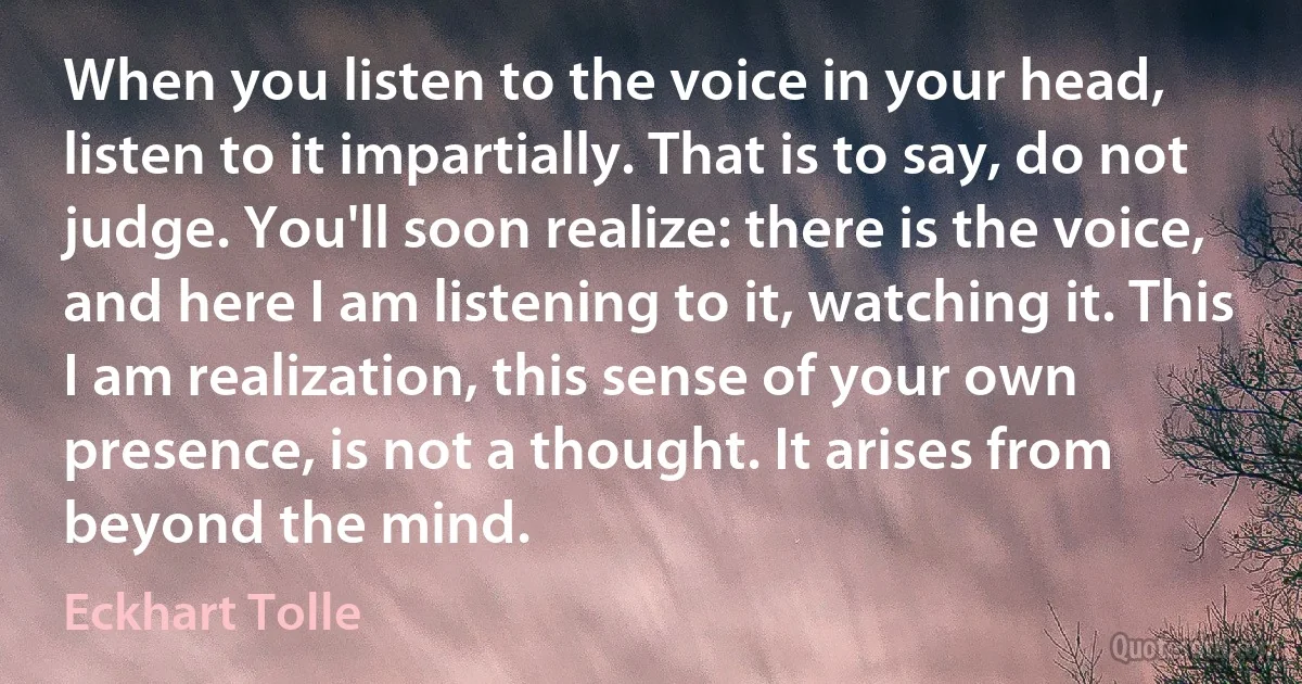 When you listen to the voice in your head, listen to it impartially. That is to say, do not judge. You'll soon realize: there is the voice, and here I am listening to it, watching it. This I am realization, this sense of your own presence, is not a thought. It arises from beyond the mind. (Eckhart Tolle)