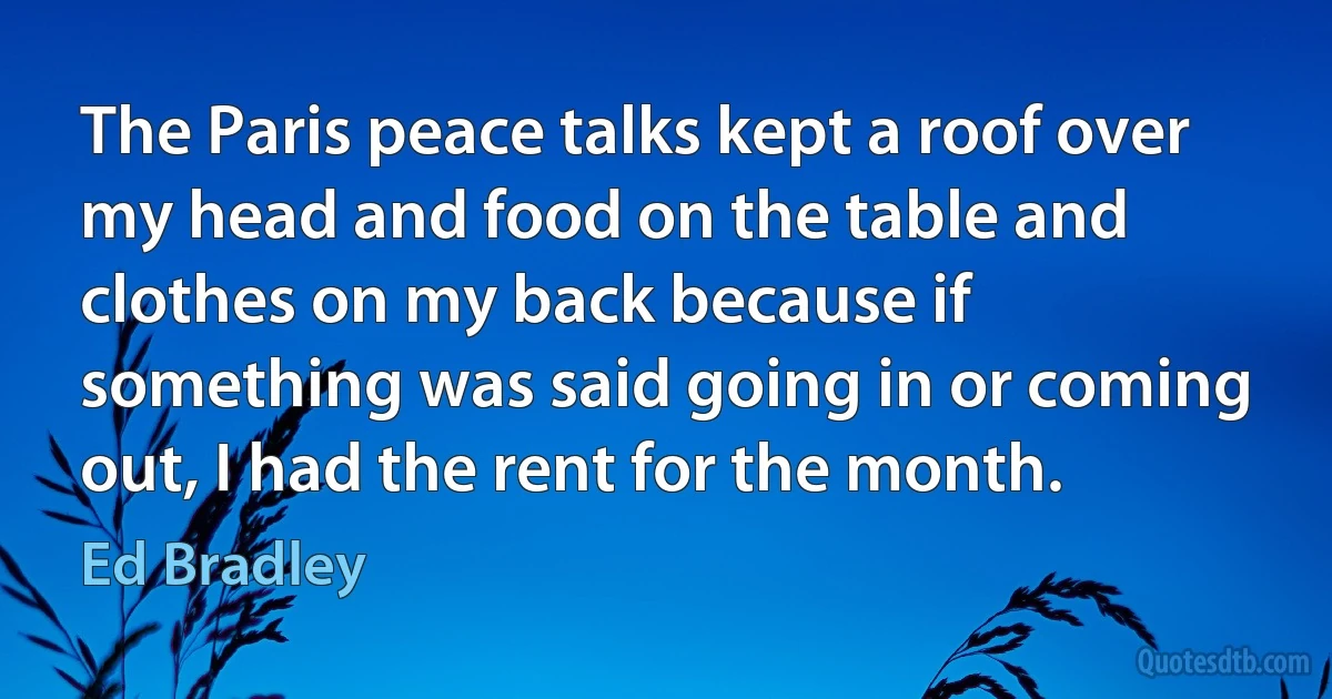 The Paris peace talks kept a roof over my head and food on the table and clothes on my back because if something was said going in or coming out, I had the rent for the month. (Ed Bradley)