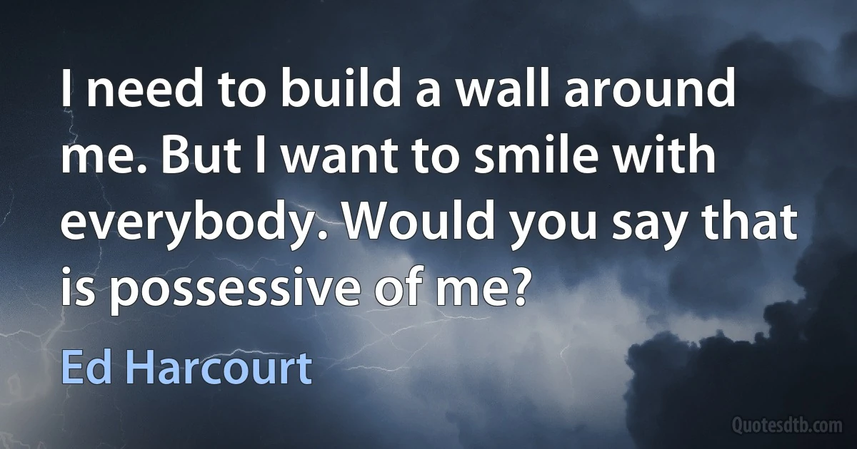 I need to build a wall around me. But I want to smile with everybody. Would you say that is possessive of me? (Ed Harcourt)