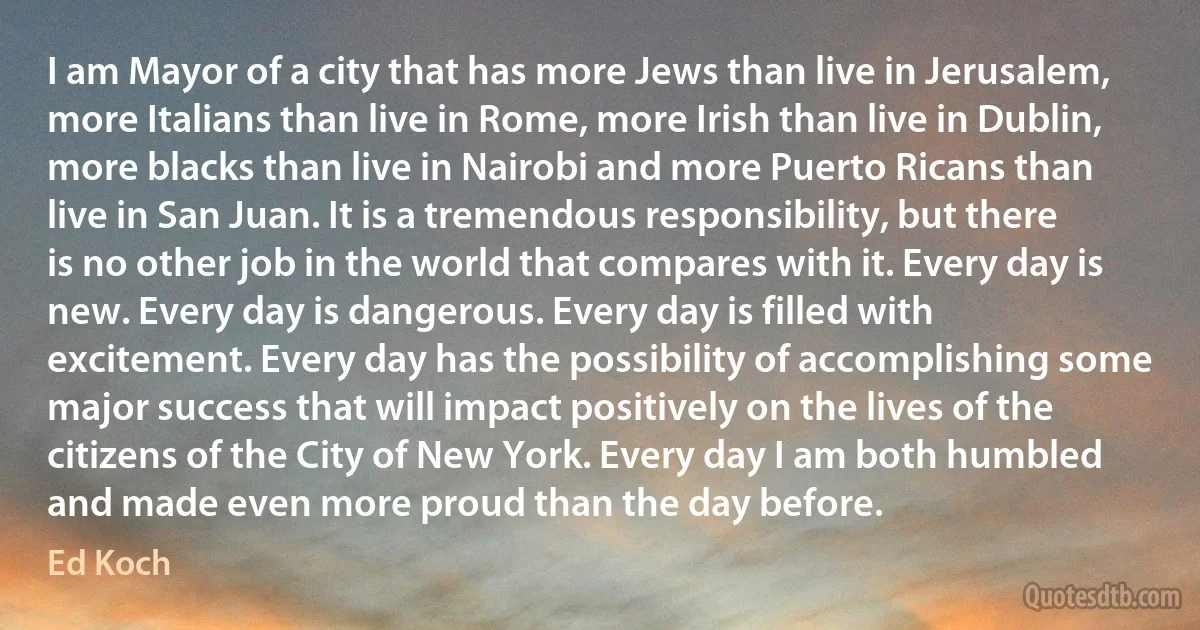 I am Mayor of a city that has more Jews than live in Jerusalem, more Italians than live in Rome, more Irish than live in Dublin, more blacks than live in Nairobi and more Puerto Ricans than live in San Juan. It is a tremendous responsibility, but there is no other job in the world that compares with it. Every day is new. Every day is dangerous. Every day is filled with excitement. Every day has the possibility of accomplishing some major success that will impact positively on the lives of the citizens of the City of New York. Every day I am both humbled and made even more proud than the day before. (Ed Koch)