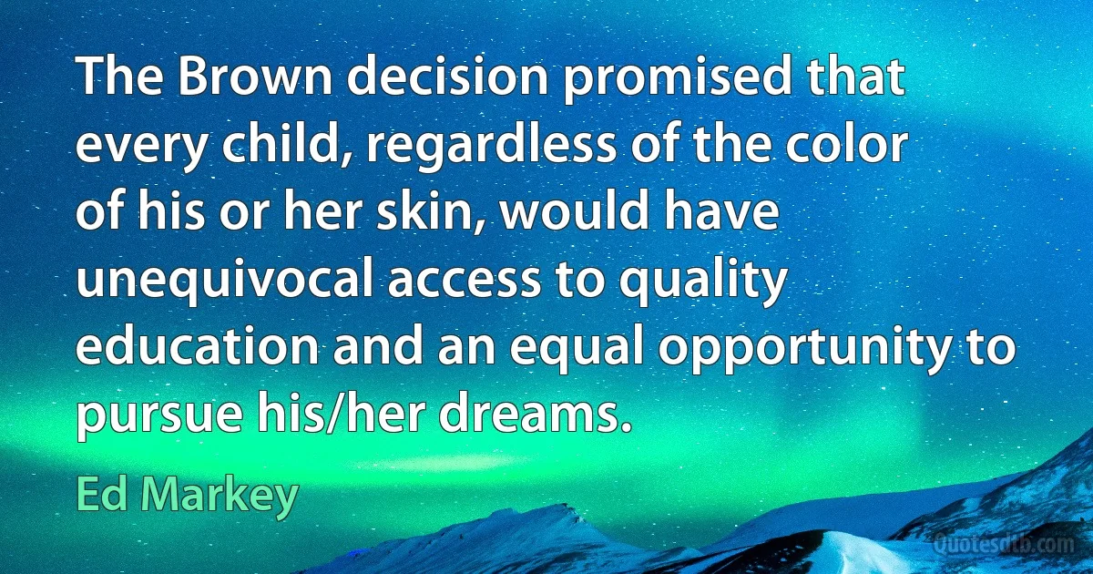 The Brown decision promised that every child, regardless of the color of his or her skin, would have unequivocal access to quality education and an equal opportunity to pursue his/her dreams. (Ed Markey)