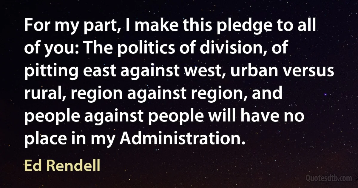 For my part, I make this pledge to all of you: The politics of division, of pitting east against west, urban versus rural, region against region, and people against people will have no place in my Administration. (Ed Rendell)